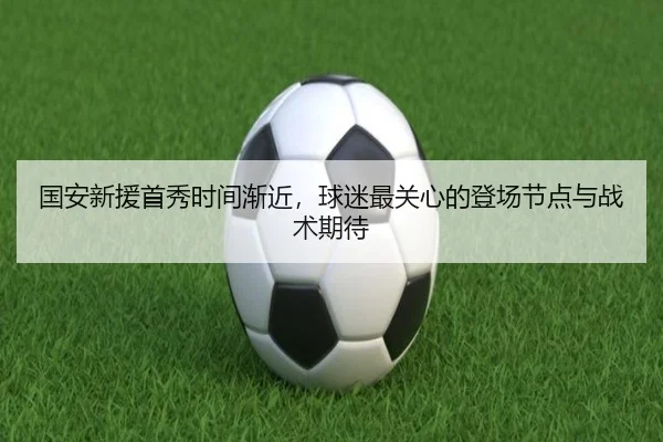 国安新援首秀时间渐近，球迷最关心的登场节点与战术期待 | C7GAME